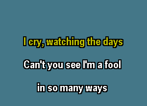 I cry, watching the days

Can't you see I'm a fool

in so many ways