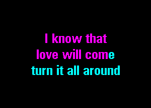 I know that

love will come
turn it all around