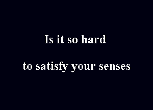 Is it so hard

to satisfy your senses