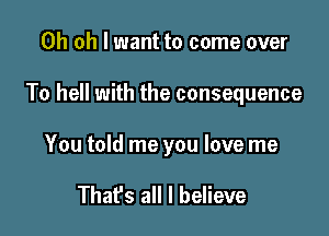 Oh oh I want to come over

To hell with the consequence

You told me you love me

That's all I believe