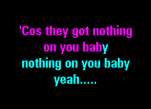 'Cos they got nothing
on you baby

nothing on you baby
yeah .....
