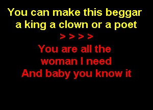 You can make this beggar

a king a clown or a poet
oooo

You are all the

woman I need
And baby you know it