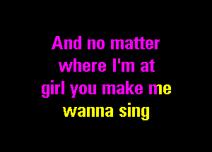 And no matter
where I'm at

girl you make me
wanna sing