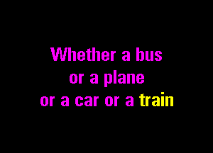 Whether a bus

or a plane
or a car or a train