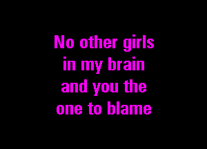 No other girls
in my brain

and you the
one to blame