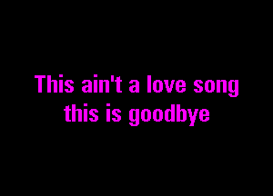 This ain't a love song

this is goodbye