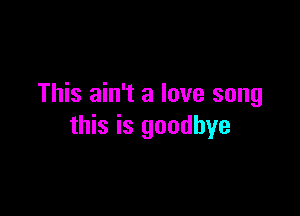 This ain't a love song

this is goodbye