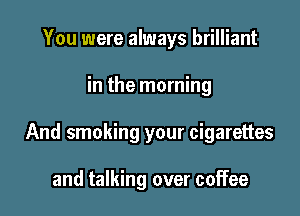 You were always brilliant

in the morning

And smoking your cigarettes

and talking over coffee