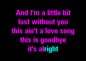 And I'm a little bit
lost without you

this ain't a love song
this is goodbye
it's alright