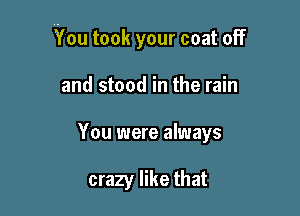 You took your coat off

and stood in the rain
You were always

crazy like that