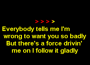 ????

Everybody tells me I'm
wrong to want you so badly
But there's a force drivin'
me on I follow it gladly