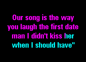 Our song is the way
you laugh the first date
man I didn't kiss her
when I should have