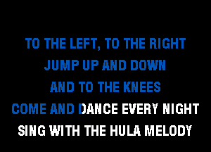 TO THE LEFT, TO THE RIGHT
JUMP UP AND DOWN
AND TO THE KHEES
COME AND DANCE EVERY NIGHT
SING WITH THE HULA MELODY