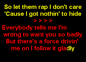 So let them rap I don't care
'Cause I got nothin' to hide
IIII

Everybody tells me I'm
wrong to want you so badly
But there's a force drivin'
me on I follow it gladly