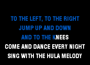 TO THE LEFT, TO THE RIGHT
JUMP UP AND DOWN
AND TO THE KHEES
COME AND DANCE EVERY NIGHT
SING WITH THE HULA MELODY