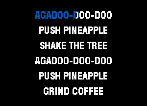 AGADOO-DOO-DOO
PUSH PINEAPPLE
SHAKE THE TREE

AGADOO-DOO-DOO
PUSH PINEAPPLE
GRIND COFFEE