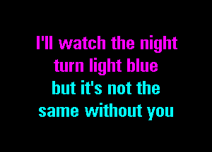 I'll watch the night
turn light blue

but it's not the
same without you