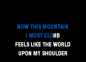 HOW THIS MOUNTAIN
I MUST CLIMB
FEELS LIKE THE WORLD

UPON MY SHOULDER l
