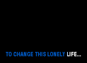 TO CHANGE THIS LONELY LIFE...