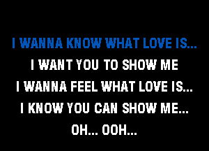 I WANNA I(II 0W WHAT LOVE IS...
I WANT YOU TO SHOW ME
I WANNA FEEL WHAT LOVE IS...
I KNOW YOU CAN SHOW ME...
0H... 00H...