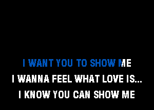 I WANT YOU TO SHOW ME
I WANNA FEEL WHAT LOVE IS...
I KNOW YOU CAN SHOW ME