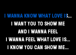 I WANNA I(II 0W WHAT LOVE IS...
I WANT YOU TO SHOW ME
MID I WANNA FEEL
I WANNA FEEL WHAT LOVE IS...
I KNOW YOU CAN SHOW ME...