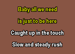 Baby all we need
is just to be here

Caught up in the touch

Slow and steady rush