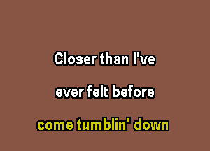 Closerthan I've

ever felt before

come tumblin' down