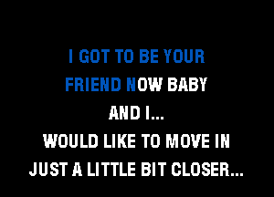 I GOT TO BE YOUR
FRIEND NOW BABY
AND I...

WOULD LIKE TO MOVE IN
JUST A LITTLE BIT CLOSER...