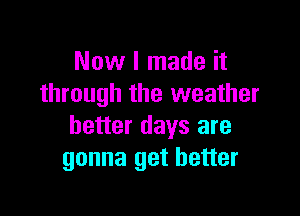 Now I made it
through the weather

better days are
gonna get better