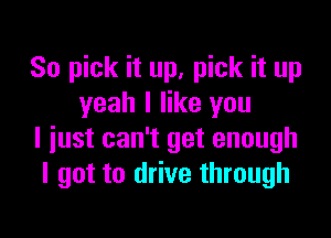 So pick it up, pick it up
yeah I like you

I just can't get enough
I got to drive through