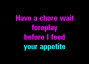 Have a chore wait
foreplay

before I feed
your appetite