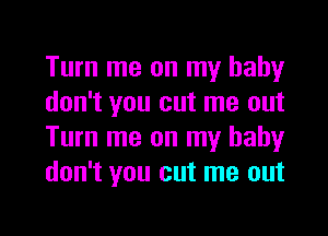 Turn me on my baby
don't you cut me out
Turn me on my baby
don't you cut me out