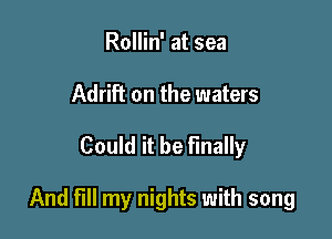 Rollin' at sea
Adrift on the waters

Could it be Finally

And fill my nights with song