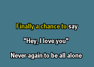 Finally a chance to say

Hey, I love you

Never again to be all alone