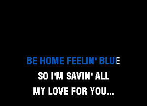 BE HOME FEELIH' BLUE
SO I'M SAVIH' ALL
MY LOVE FOR YOU...