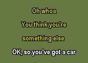 0h whoa
You think you're

something else

OK, so you've got a car