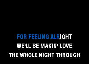 FOR FEELING ALRIGHT
WE'LL BE MAKIH' LOVE
THE WHOLE NIGHT THROUGH