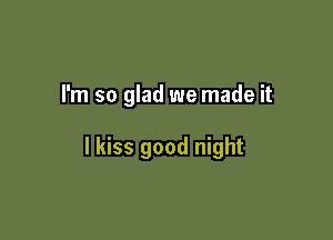I'm so glad we made it

I kiss good night