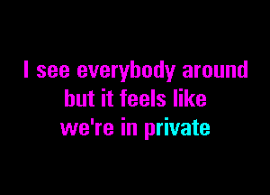 I see everybody around

but it feels like
we're in private