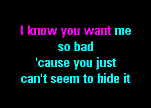 I know you want me
so bad

'cause you just
can't seem to hide it