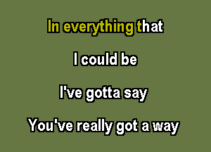 In everything that
I could be

I've gotta say

You've really got a way