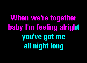 When we're together
baby I'm feeling alright

you've got me
all night long