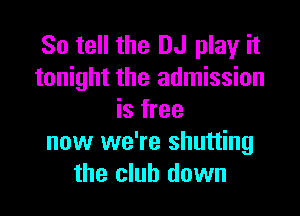 So tell the DJ play it
tonight the admission

is free
now we're shutting
the club down