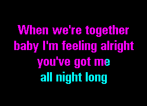 When we're together
baby I'm feeling alright

you've got me
all night long