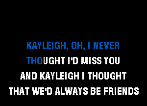 KAYLEIGH, OH, I NEVER
THOUGHT I'D MISS YOU
AND KAYLEIGH I THOUGHT
THAT WE'D ALWAYS BE FRIENDS
