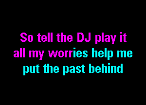So tell the DJ play it

all my worries help me
put the past behind