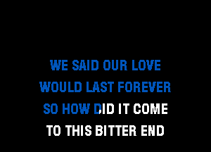 WE SAID OUR LOVE
WOULD LAST FOREVER
80 HOW DID IT COME

TO THIS BITTER END l