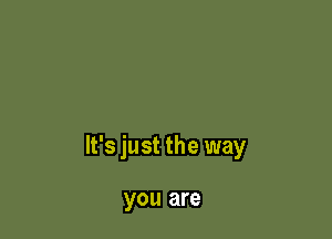 It's just the way

you are