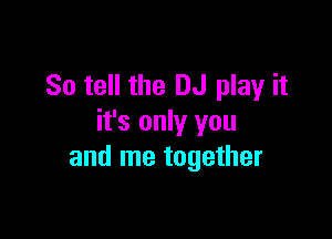 So tell the DJ play it

it's only you
and me together